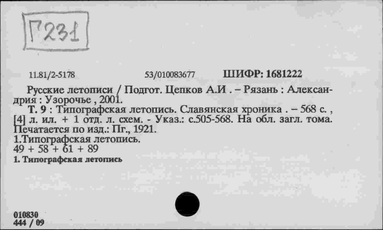 ﻿
11.81/2-5178	53/010083677 ШИФР: 1681222
Русские летописи / Подгот. Цепков А.И . - Рязань : Александрия : Узорочье, 2001.
Т. 9 : Типографская летопись. Славянская хроника . - 568 с., [4] л. ил. + 1 отд. л. схем. - Указ.: с.505-568. На обл. загл. тома. Печатается по изд.: Пг., 1921.
І.Типографская летопись.
49 + 58 + 61 + 89
1. Типографская летопись
010830
444 / 09